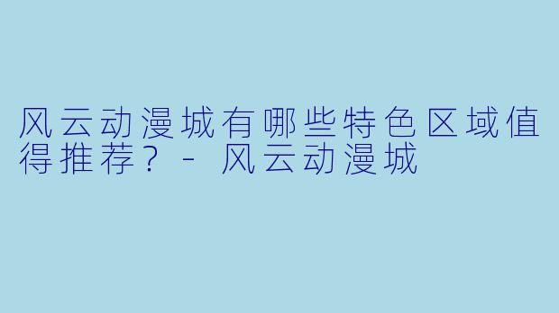 风云动漫城有哪些特色区域值得推荐？