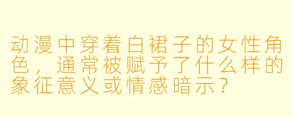 动漫中穿着白裙子的女性角色，通常被赋予了什么样的象征意义或情感暗示？