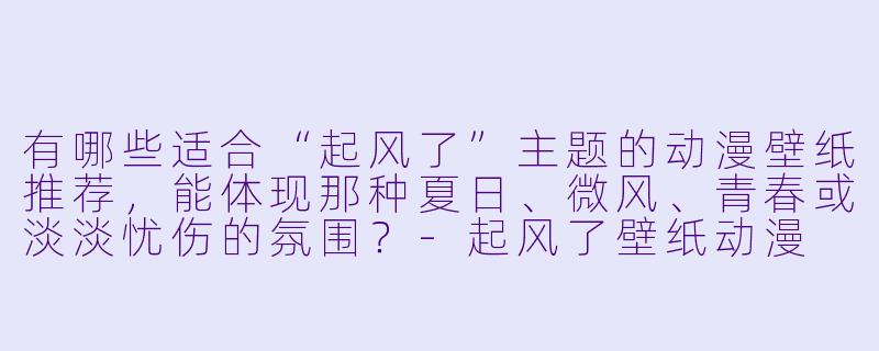 有哪些适合“起风了”主题的动漫壁纸推荐，能体现那种夏日、微风、青春或淡淡忧伤的氛围？