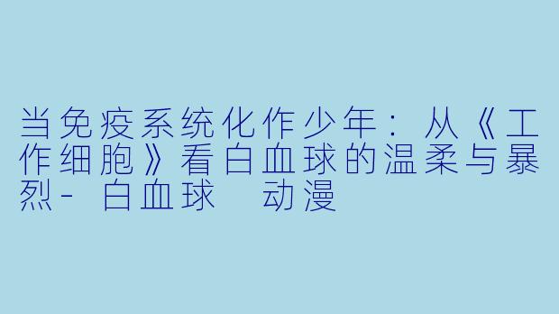 当免疫系统化作少年：从《工作细胞》看白血球的温柔与暴烈
