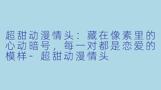 超甜动漫情头：藏在像素里的心动暗号，每一对都是恋爱的模样