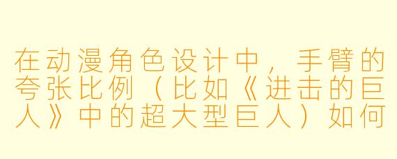 在动漫角色设计中，手臂的夸张比例（比如《进击的巨人》中的超大型巨人）如何服务于剧情和视觉冲击力？