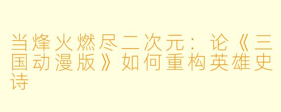 当烽火燃尽二次元：论《三国动漫版》如何重构英雄史诗