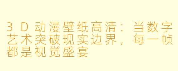 3D动漫壁纸高清：当数字艺术突破现实边界，每一帧都是视觉盛宴