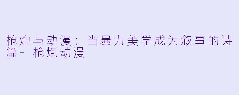 枪炮与动漫：当暴力美学成为叙事的诗篇