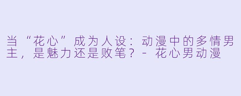 当“花心”成为人设：动漫中的多情男主，是魅力还是败笔？