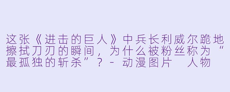 这张《进击的巨人》中兵长利威尔跪地擦拭刀刃的瞬间，为什么被粉丝称为“最孤独的斩杀”？