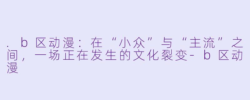 .b区动漫：在“小众”与“主流”之间，一场正在发生的文化裂变
