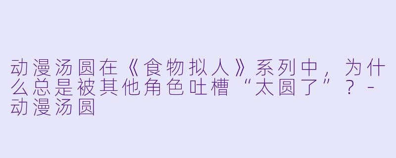 动漫汤圆在《食物拟人》系列中，为什么总是被其他角色吐槽“太圆了”？