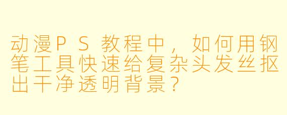 动漫PS教程中，如何用钢笔工具快速给复杂头发丝抠出干净透明背景？