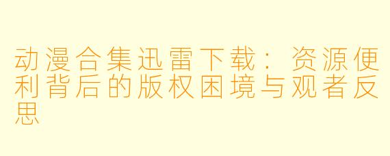 动漫合集迅雷下载：资源便利背后的版权困境与观者反思