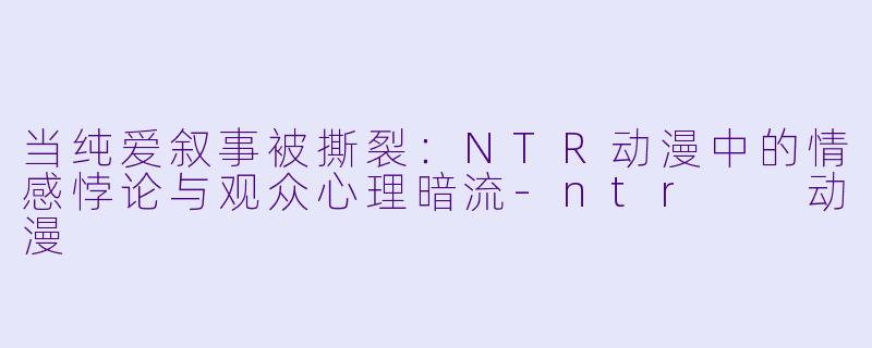 当纯爱叙事被撕裂：NTR动漫中的情感悖论与观众心理暗流