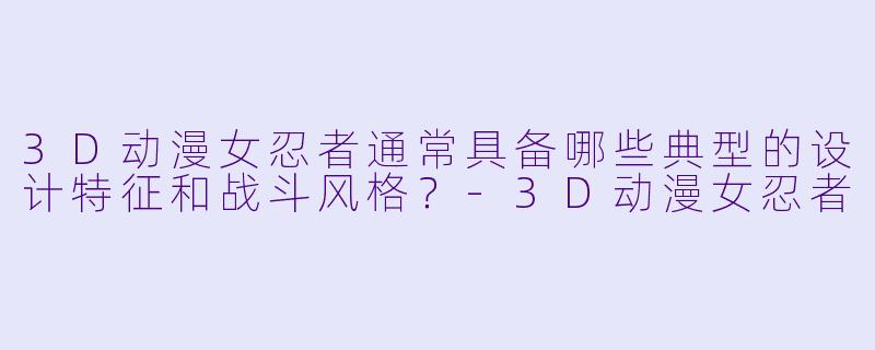 3D动漫女忍者通常具备哪些典型的设计特征和战斗风格？