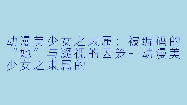 动漫美少女之隶属：被编码的“她”与凝视的囚笼