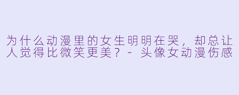 为什么动漫里的女生明明在哭，却总让人觉得比微笑更美？