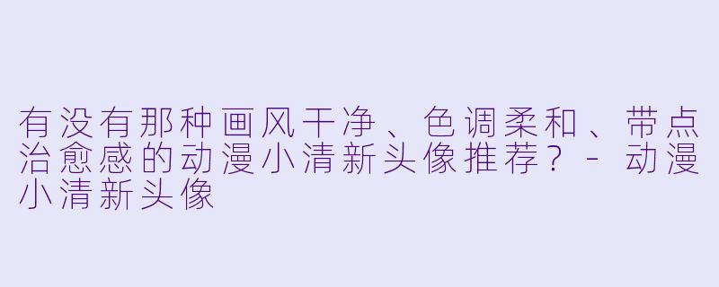 有没有那种画风干净、色调柔和、带点治愈感的动漫小清新头像推荐？
