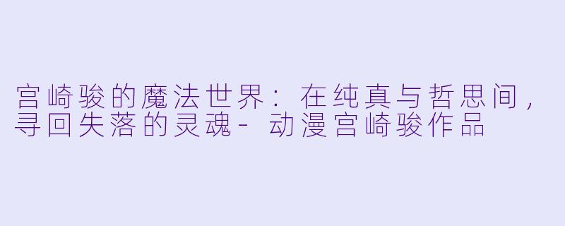 宫崎骏的魔法世界：在纯真与哲思间，寻回失落的灵魂