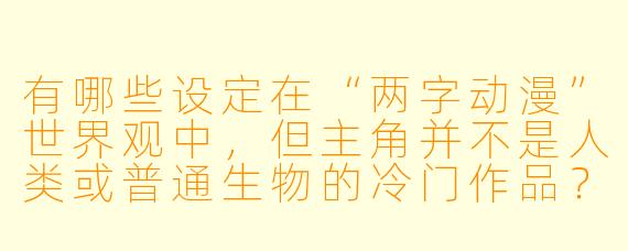 有哪些设定在“两字动漫”世界观中，但主角并不是人类或普通生物的冷门作品？