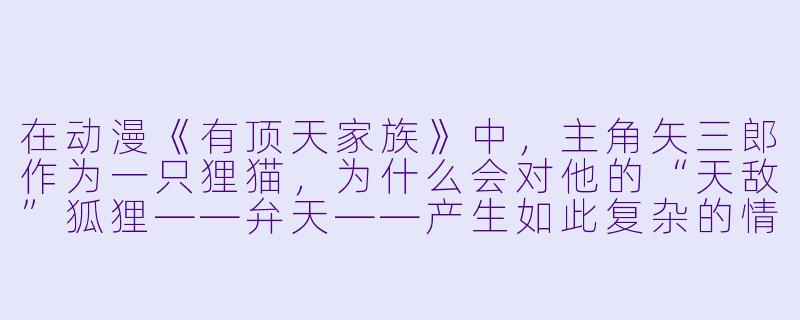 在动漫《有顶天家族》中，主角矢三郎作为一只狸猫，为什么会对他的“天敌”狐狸——弁天——产生如此复杂的情感，甚至愿意为她赴汤蹈火？