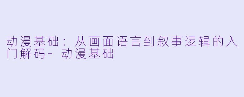 动漫基础：从画面语言到叙事逻辑的入门解码