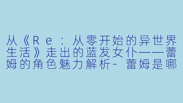 从《Re：从零开始的异世界生活》走出的蓝发女仆——蕾姆的角色魅力解析