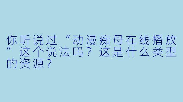 你听说过“动漫痴母在线播放”这个说法吗？这是什么类型的资源？