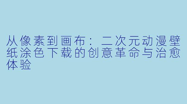 从像素到画布：二次元动漫壁纸涂色下载的创意革命与治愈体验