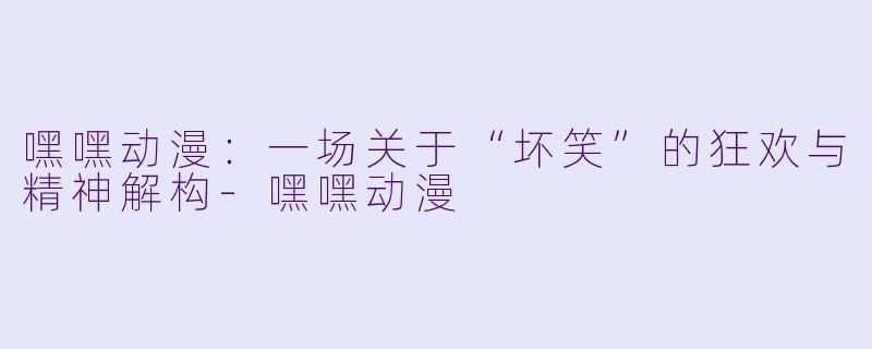 嘿嘿动漫：一场关于“坏笑”的狂欢与精神解构