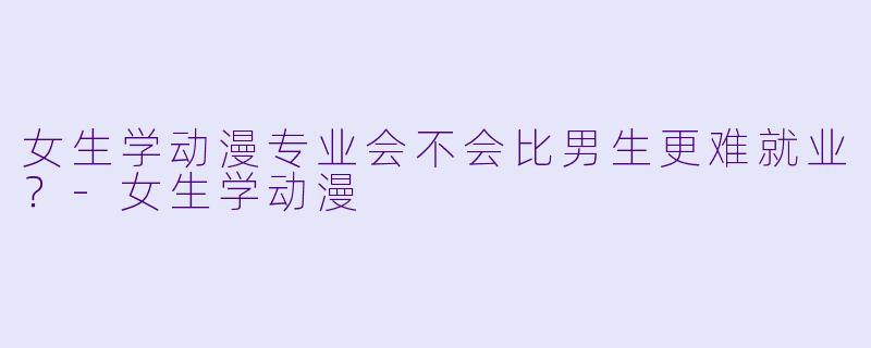 女生学动漫专业会不会比男生更难就业？