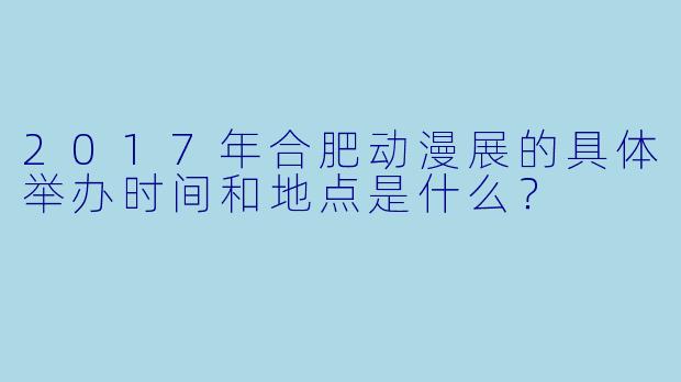2017年合肥动漫展的具体举办时间和地点是什么？