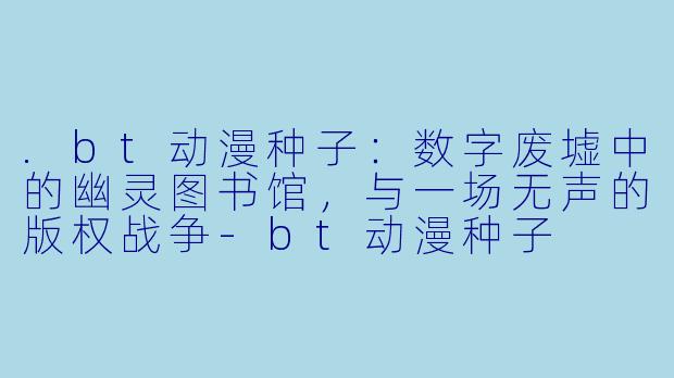 .bt动漫种子：数字废墟中的幽灵图书馆，与一场无声的版权战争