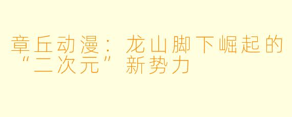 章丘动漫：龙山脚下崛起的“二次元”新势力