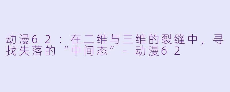 动漫62：在二维与三维的裂缝中，寻找失落的“中间态”