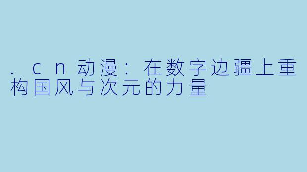 .cn动漫：在数字边疆上重构国风与次元的力量