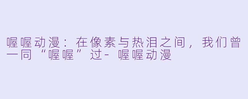 喔喔动漫：在像素与热泪之间，我们曾一同“喔喔”过