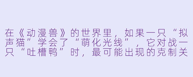 在《动漫兽》的世界里，如果一只“拟声猫”学会了“萌化光线”，它对战一只“吐槽鸭”时，最可能出现的克制关系是什么？