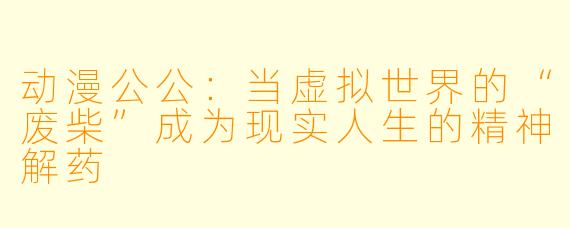 动漫公公：当虚拟世界的“废柴”成为现实人生的精神解药