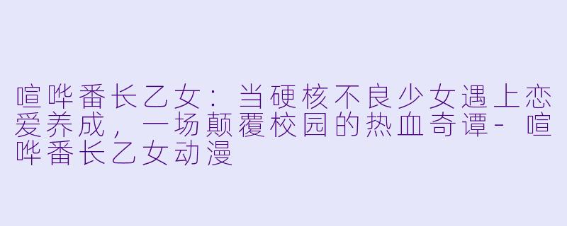 喧哗番长乙女：当硬核不良少女遇上恋爱养成，一场颠覆校园的热血奇谭