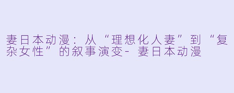 妻日本动漫：从“理想化人妻”到“复杂女性”的叙事演变