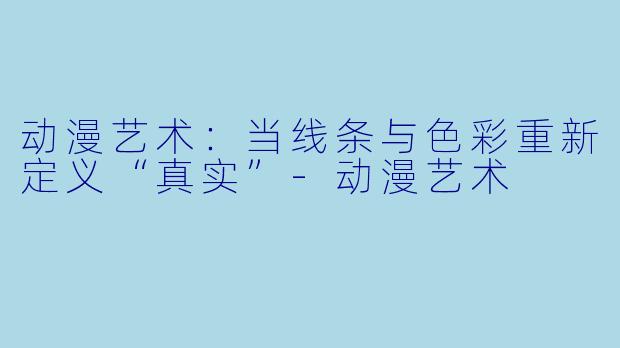 动漫艺术：当线条与色彩重新定义“真实”