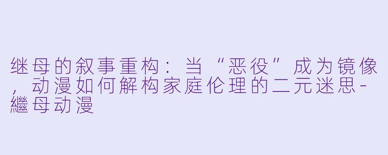 继母的叙事重构：当“恶役”成为镜像，动漫如何解构家庭伦理的二元迷思