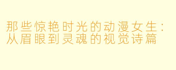 那些惊艳时光的动漫女生：从眉眼到灵魂的视觉诗篇