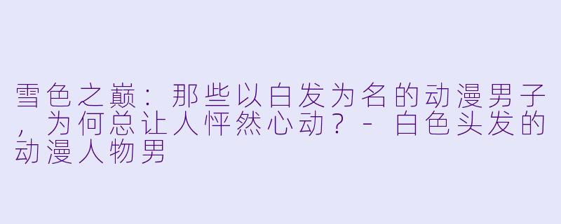 雪色之巅：那些以白发为名的动漫男子，为何总让人怦然心动？