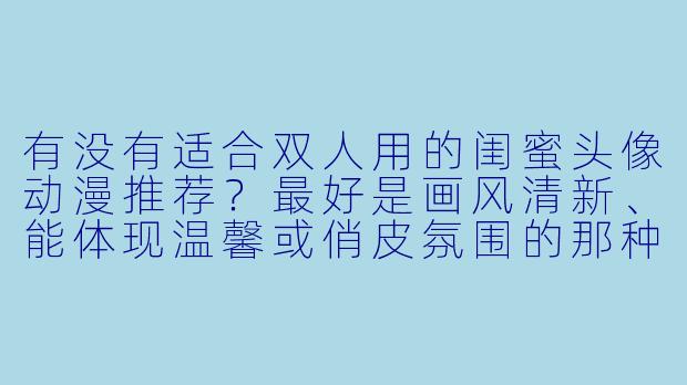 有没有适合双人用的闺蜜头像动漫推荐？最好是画风清新、能体现温馨或俏皮氛围的那种。