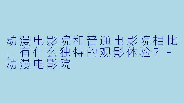 动漫电影院和普通电影院相比，有什么独特的观影体验？