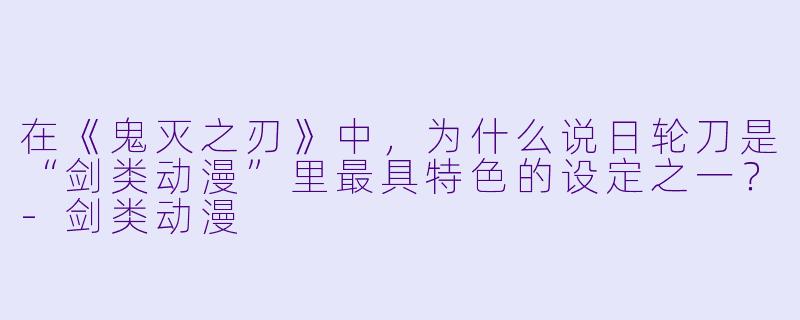 在《鬼灭之刃》中，为什么说日轮刀是“剑类动漫”里最具特色的设定之一？