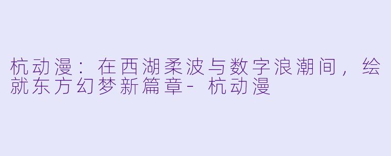杭动漫：在西湖柔波与数字浪潮间，绘就东方幻梦新篇章