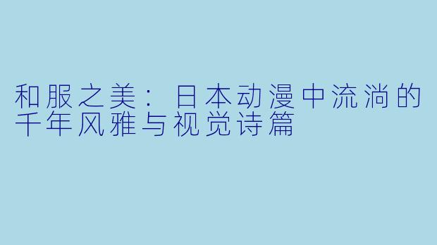 和服之美：日本动漫中流淌的千年风雅与视觉诗篇