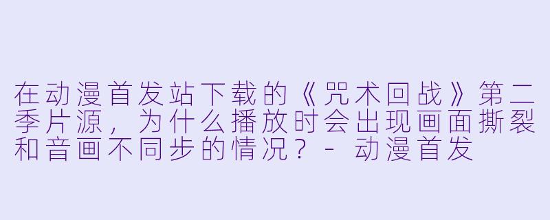 在动漫首发站下载的《咒术回战》第二季片源，为什么播放时会出现画面撕裂和音画不同步的情况？
