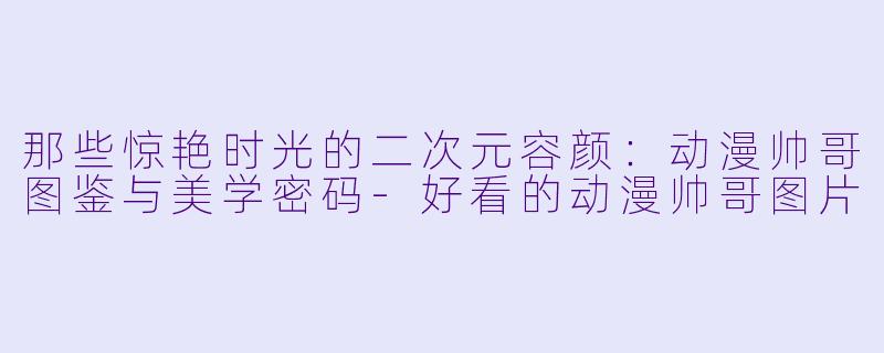 那些惊艳时光的二次元容颜：动漫帅哥图鉴与美学密码